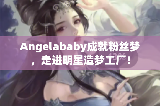 Angelababy成就粉丝梦，走进明星造梦工厂！