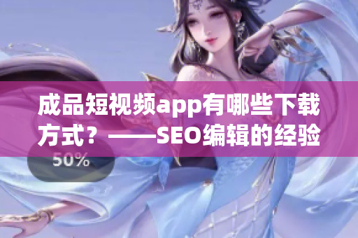 成品短视频app有哪些下载方式？——SEO编辑的经验实践