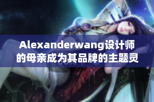 Alexanderwang设计师的母亲成为其品牌的主题灵感