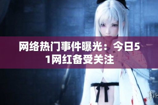 网络热门事件曝光：今日51网红备受关注