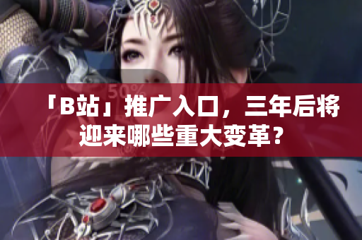 「B站」推广入口，三年后将迎来哪些重大变革？