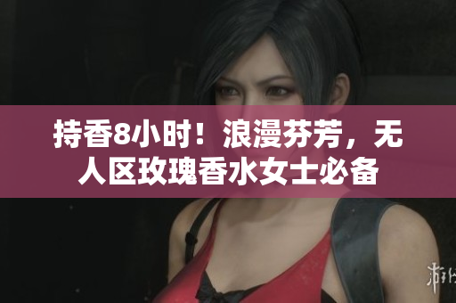 持香8小时！浪漫芬芳，无人区玫瑰香水女士必备