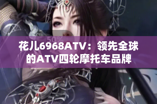 花儿6968ATV：领先全球的ATV四轮摩托车品牌