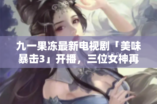 九一果冻最新电视剧「美味暴击3」开播，三位女神再次掀起火辣挑战！