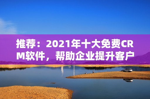推荐：2021年十大免费CRM软件，帮助企业提升客户管理！