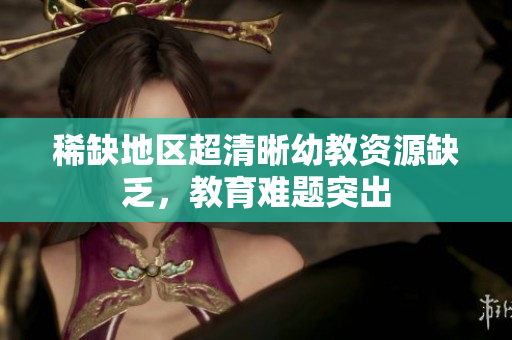 稀缺地区超清晰幼教资源缺乏，教育难题突出