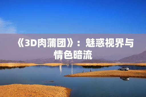 《3D肉蒲团》：魅惑视界与情色暗流