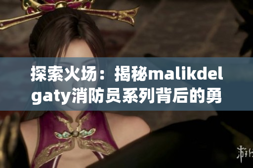 探索火场：揭秘malikdelgaty消防员系列背后的勇气与决心