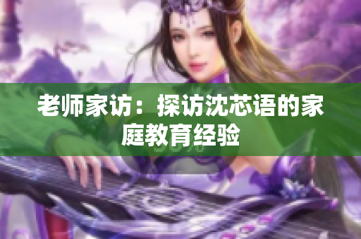老师家访：探访沈芯语的家庭教育经验