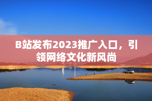 B站发布2023推广入口，引领网络文化新风尚
