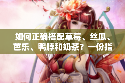 如何正确搭配草莓、丝瓜、芭乐、鸭脖和奶茶？一份指南。