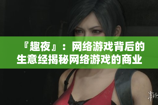 『趣夜』：网络游戏背后的生意经揭秘网络游戏的商业运作奥秘