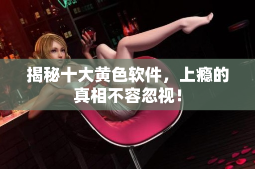 揭秘十大黄色软件，上瘾的真相不容忽视！