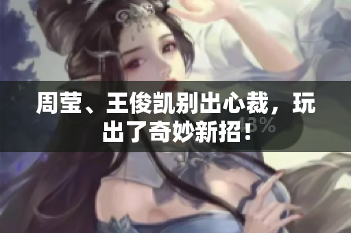 周莹、王俊凯别出心裁，玩出了奇妙新招！