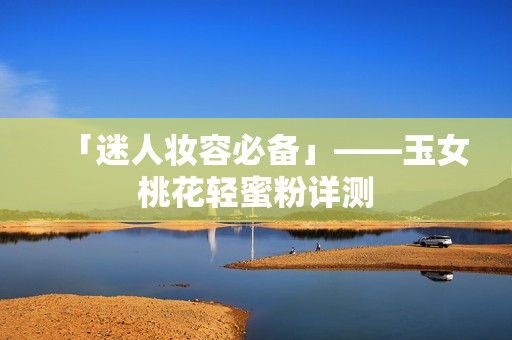 「迷人妆容必备」——玉女桃花轻蜜粉详测