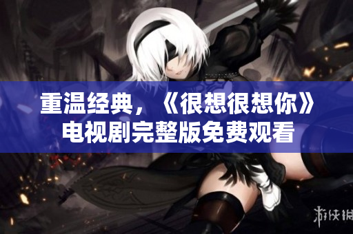 重温经典，《很想很想你》电视剧完整版免费观看