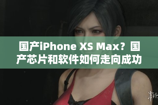 国产iPhone XS Max？国产芯片和软件如何走向成功