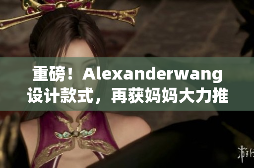 重磅！Alexanderwang设计款式，再获妈妈大力推荐
