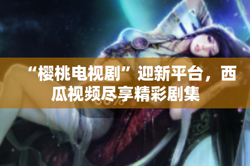 “樱桃电视剧”迎新平台，西瓜视频尽享精彩剧集