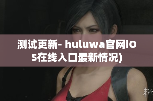 测试更新- huluwa官网iOS在线入口最新情况)