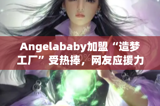 Angelababy加盟“造梦工厂”受热捧，网友应援力max