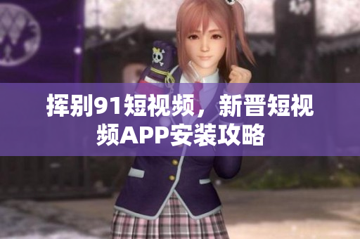 挥别91短视频，新晋短视频APP安装攻略