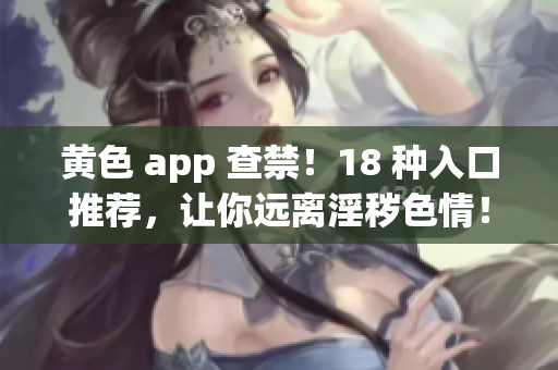 黄色 app 查禁！18 种入口推荐，让你远离淫秽色情！