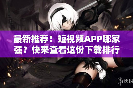 最新推荐！短视频APP哪家强？快来查看这份下载排行榜！