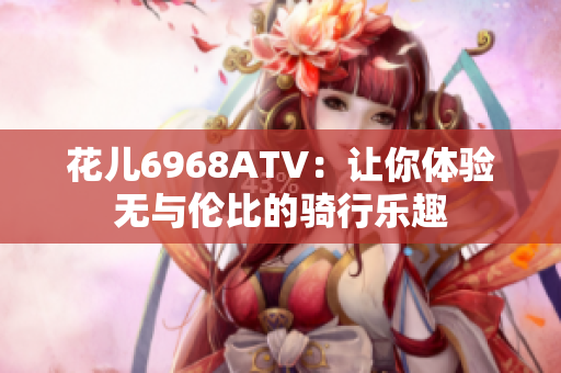 花儿6968ATV：让你体验无与伦比的骑行乐趣