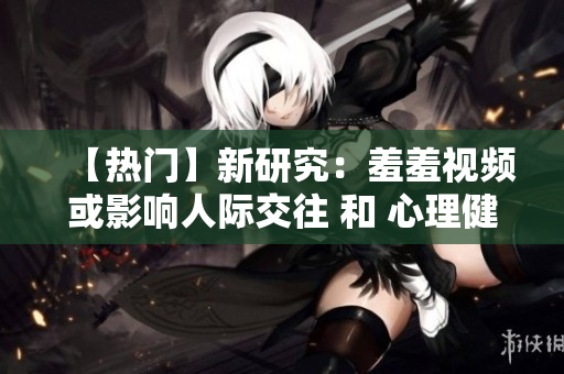 【热门】新研究：羞羞视频或影响人际交往 和 心理健康