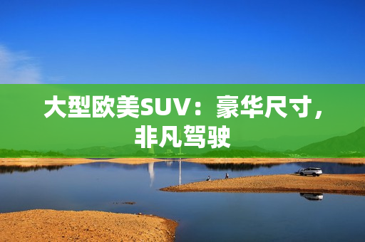 大型欧美SUV：豪华尺寸，非凡驾驶