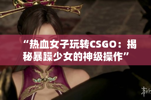 “热血女子玩转CSGO：揭秘暴躁少女的神级操作”