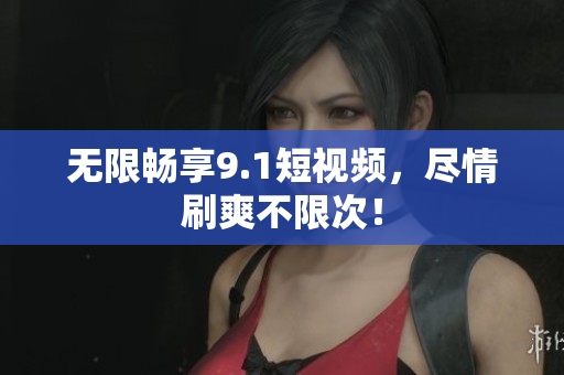 无限畅享9.1短视频，尽情刷爽不限次！