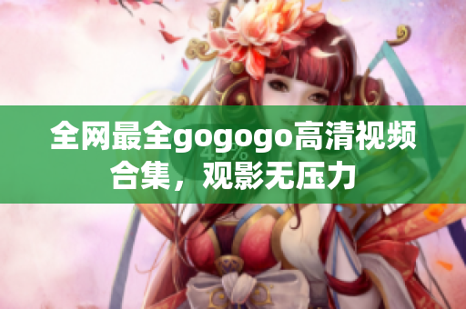 全网最全gogogo高清视频合集，观影无压力