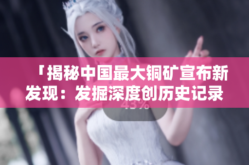 「揭秘中国最大铜矿宣布新发现：发掘深度创历史记录」