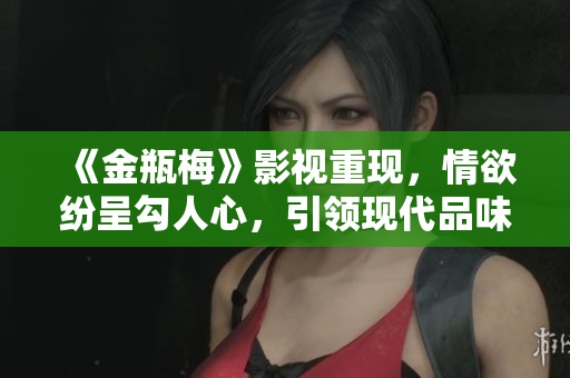 《金瓶梅》影视重现，情欲纷呈勾人心，引领现代品味风尚