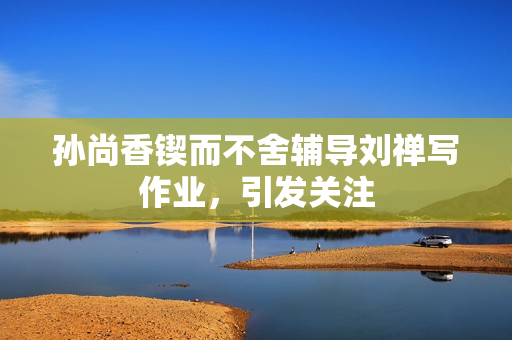 孙尚香锲而不舍辅导刘禅写作业，引发关注