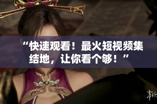 “快速观看！最火短视频集结地，让你看个够！”