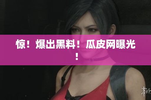 惊！爆出黑料！瓜皮网曝光！