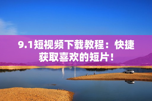 9.1短视频下载教程：快捷获取喜欢的短片！