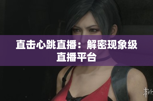 直击心跳直播：解密现象级直播平台