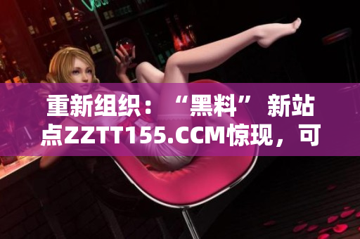 重新组织：“黑料” 新站点ZZTT155.CCM惊现，可能带来哪些风险？