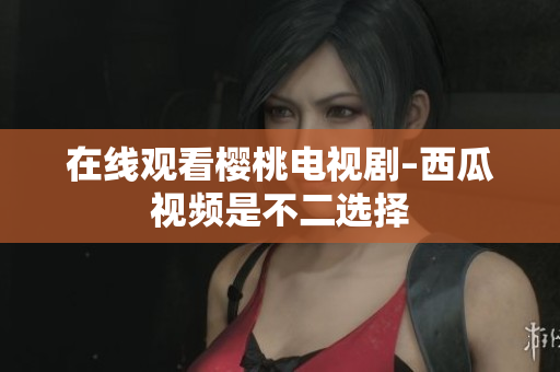 在线观看樱桃电视剧–西瓜视频是不二选择