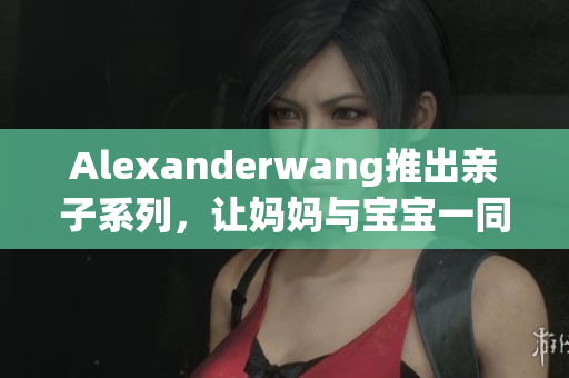 Alexanderwang推出亲子系列，让妈妈与宝宝一同享受潮流时尚