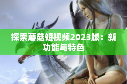 探索蘑菇短视频2023版：新功能与特色