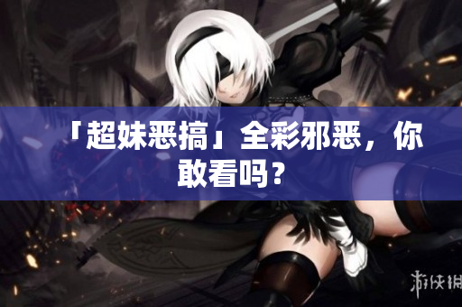 「超妹恶搞」全彩邪恶，你敢看吗？
