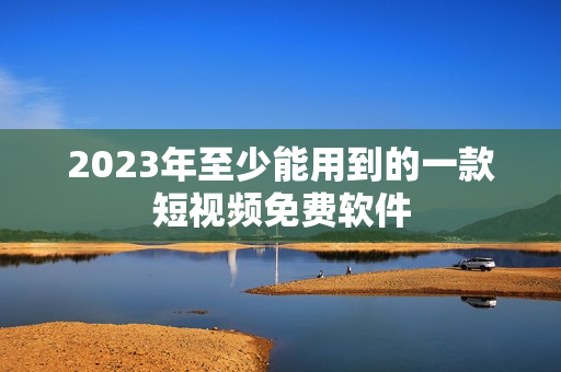 2023年至少能用到的一款短视频免费软件