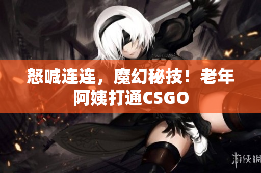 怒喊连连，魔幻秘技！老年阿姨打通CSGO
