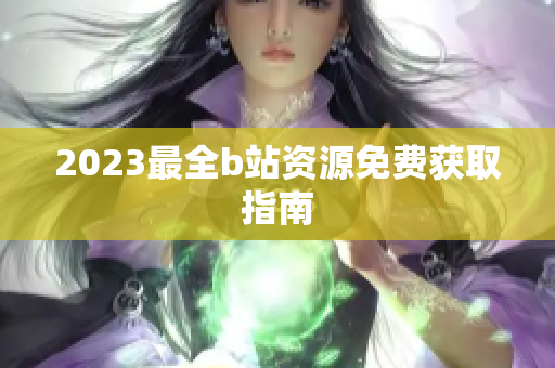 2023最全b站资源免费获取指南