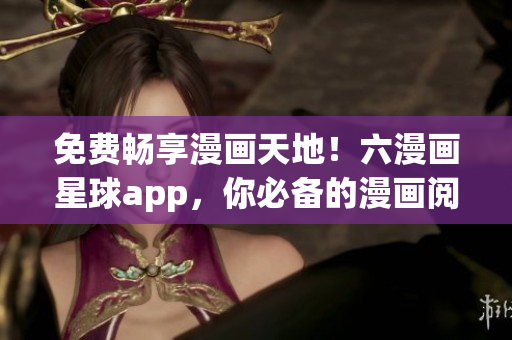 免费畅享漫画天地！六漫画星球app，你必备的漫画阅读利器